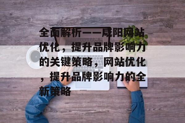 全面解析——咸阳网站优化，提升品牌影响力的关键策略，网站优化，提升品牌影响力的全新策略