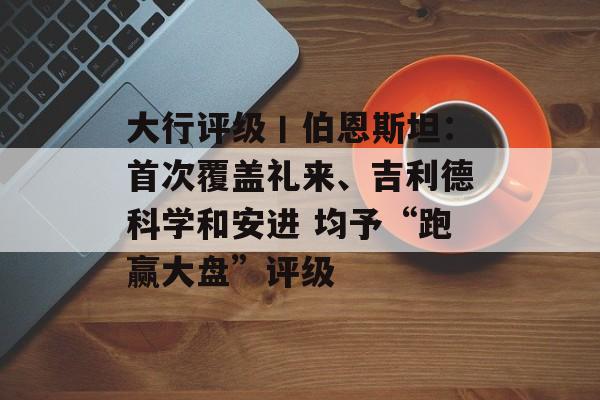 大行评级丨伯恩斯坦：首次覆盖礼来、吉利德科学和安进 均予“跑赢大盘”评级