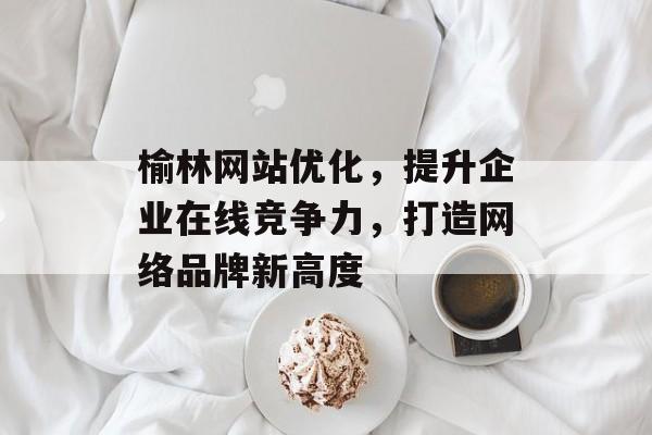 榆林网站优化,提升企业在线竞争力,打造网络品牌新高度 榆林网站优化,提升企业在线竞争力,打造网络品牌新高度
