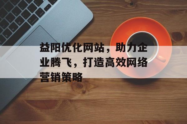 益阳优化网站，助力企业腾飞，打造高效网络营销策略