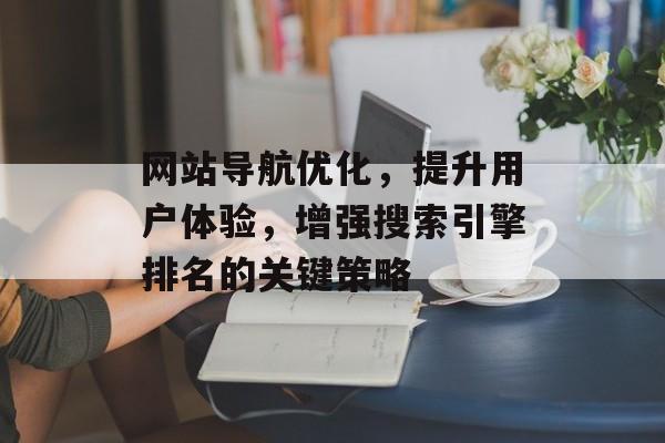 网站导航优化，提升用户体验，增强搜索引擎排名的关键策略
