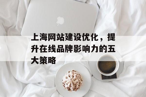 上海网站建设优化，提升在线品牌影响力的五大策略