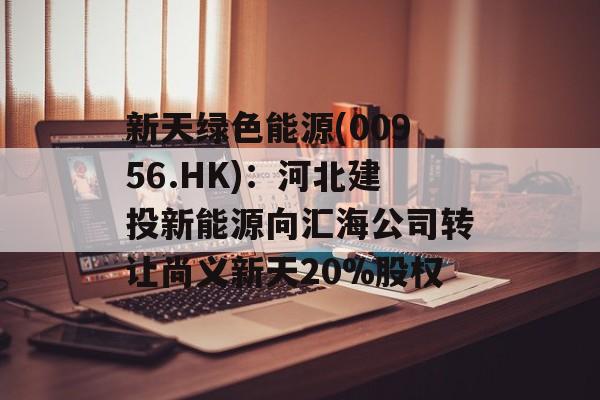 新天绿色能源(00956.HK)：河北建投新能源向汇海公司转让尚义新天20%股权