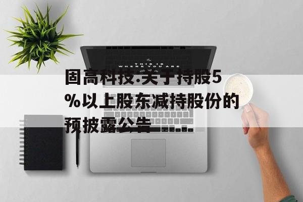 固高科技:关于持股5%以上股东减持股份的预披露公告 固高科技:关于持股5%以上股东减持股份的预披露公告