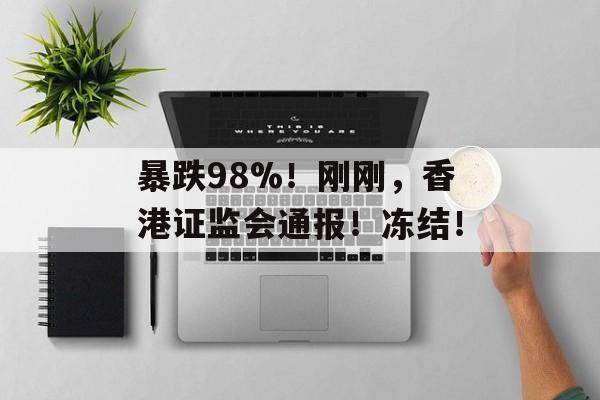 暴跌98%!刚刚,香港证监会通报!冻结! 暴跌98%!刚刚,香港证监会通报!冻结!