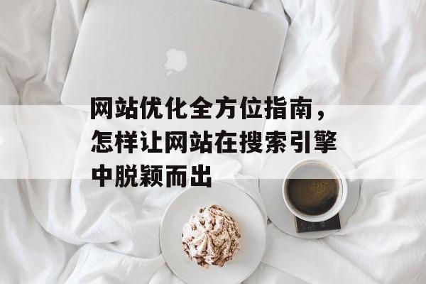 网站优化全方位指南,怎样让网站在搜索引擎中脱颖而出 网站优化全方位指南,怎样让网站在搜索引擎中脱颖而出