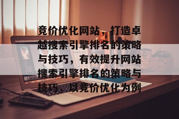 竞价优化网站,打造卓越搜索引擎排名的策略与技巧,有效提升网站搜索引擎排名的策略与技巧,以竞价优化为例 竞价优化网站,打造卓越搜索引擎排名的策略与技巧,有效提升网站搜索引擎排名的策略与技巧,以竞价优化为例