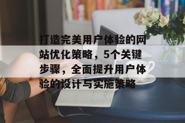 打造完美用户体验的网站优化策略，5个关键步骤，全面提升用户体验的设计与实施策略