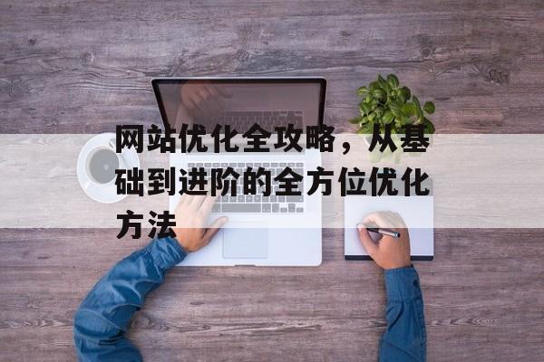 网站优化全攻略,从基础到进阶的全方位优化方法 网站优化全攻略,从基础到进阶的全方位优化方法