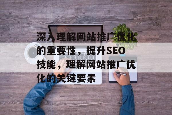 深入理解网站推广优化的重要性，提升SEO技能，理解网站推广优化的关键要素