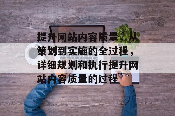 提升网站内容质量，从策划到实施的全过程，详细规划和执行提升网站内容质量的过程