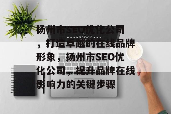 扬州市SEO优化公司，打造卓越的在线品牌形象，扬州市SEO优化公司，提升品牌在线影响力的关键步骤