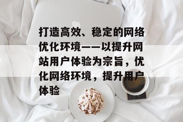 打造高效、稳定的网络优化环境——以提升网站用户体验为宗旨,优化网络环境,提升用户体验 打造高效、稳定的网络优化环境——以提升网站用户体验为宗旨,优化网络环境,提升用户体验