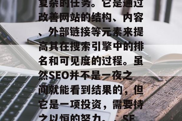 SEO优化,即搜索引擎优化,是一个长期而复杂的任务。它是通过改善网站的结构、内容、外部链接等元素来提高其在搜索引擎中的排名和可见度的过程。虽然SEO并不是一夜之间就能看到结果的,但它是一项投资,需要持之以恒的努力。,SEO优化,长期投资,持续可见度提升 SEO优化,即搜索引擎优化,是一个长期而复杂的任务。它是通过改善网站的结构、内容、外部链接等元素来提高其在搜索引擎中的排名和可见度的过程。虽然SEO并不是一夜之间就能看到结果的,但它是一项投资,需要持之以恒的努力。,SEO优化,长期投资,持续可见度提升