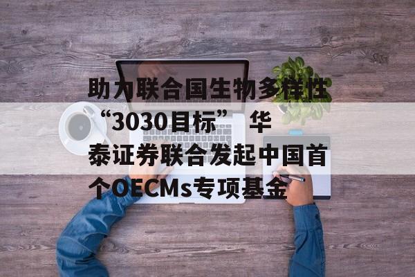 助力联合国生物多样性“3030目标” 华泰证券联合发起中国首个OECMs专项基金 助力联合国生物多样性“3030目标” 华泰证券联合发起中国首个OECMs专项基金