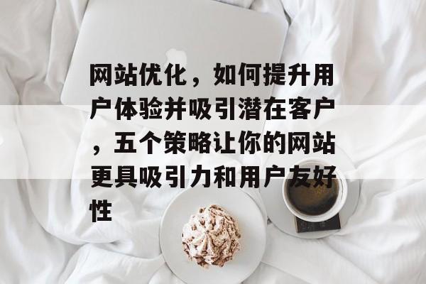 网站优化,如何提升用户体验并吸引潜在客户,五个策略让你的网站更具吸引力和用户友好性 网站优化,如何提升用户体验并吸引潜在客户,五个策略让你的网站更具吸引力和用户友好性