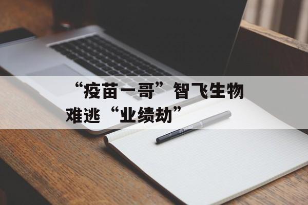“疫苗一哥”智飞生物难逃“业绩劫” “疫苗一哥”智飞生物难逃“业绩劫”