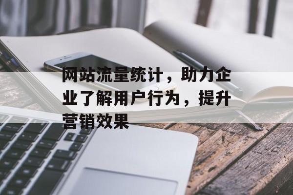 网站流量统计，助力企业了解用户行为，提升营销效果