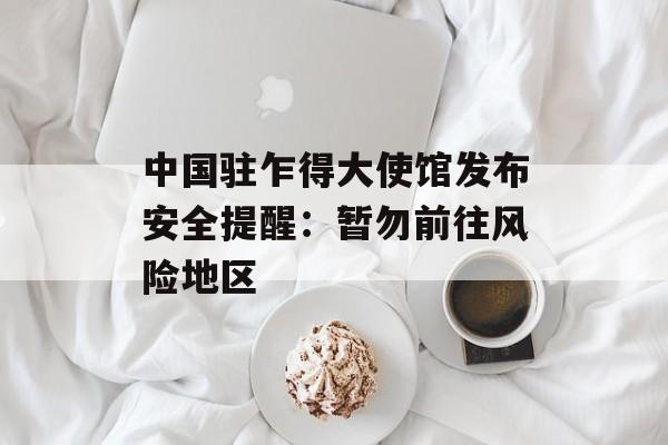 中国驻乍得大使馆发布安全提醒：暂勿前往风险地区