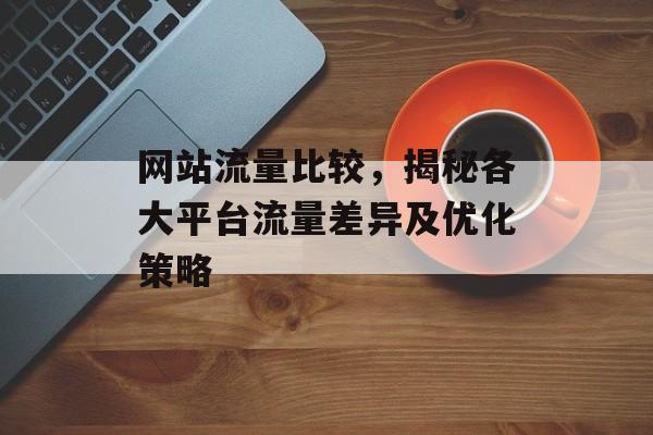 网站流量比较，揭秘各大平台流量差异及优化策略