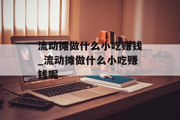 流动摊做什么小吃赚钱_流动摊做什么小吃赚钱呢