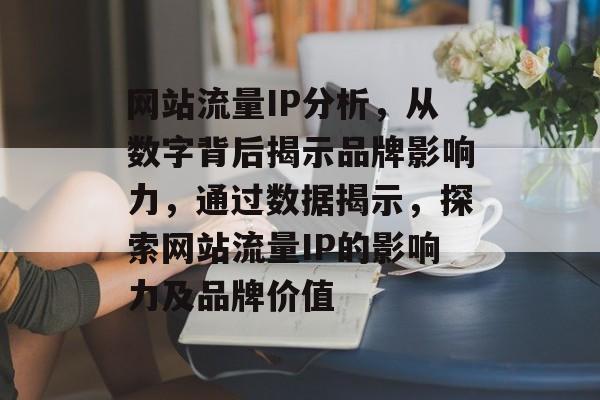 网站流量IP分析,从数字背后揭示品牌影响力,通过数据揭示,探索网站流量IP的影响力及品牌价值 网站流量IP分析,从数字背后揭示品牌影响力,通过数据揭示,探索网站流量IP的影响力及品牌价值