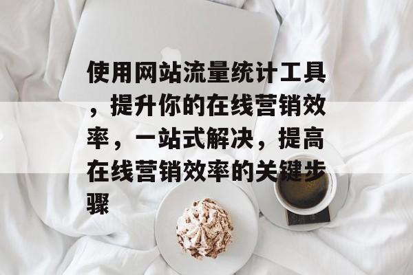 使用网站流量统计工具，提升你的在线营销效率，一站式解决，提高在线营销效率的关键步骤