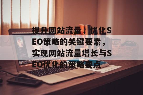 提升网站流量,优化SEO策略的关键要素,实现网站流量增长与SEO优化的策略要点 提升网站流量,优化SEO策略的关键要素,实现网站流量增长与SEO优化的策略要点