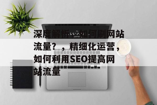 深度解析,如何刷网站流量?,精细化运营,如何利用SEO提高网站流量 深度解析,如何刷网站流量?,精细化运营,如何利用SEO提高网站流量
