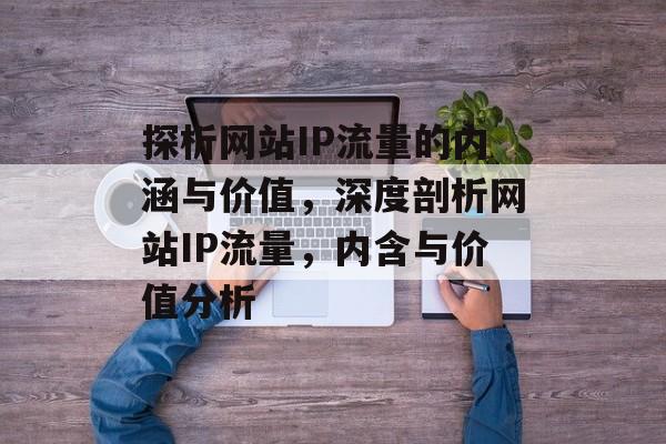 探析网站IP流量的内涵与价值，深度剖析网站IP流量，内含与价值分析