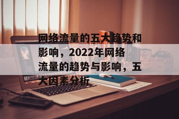 网络流量的五大趋势和影响，2022年网络流量的趋势与影响，五大因素分析