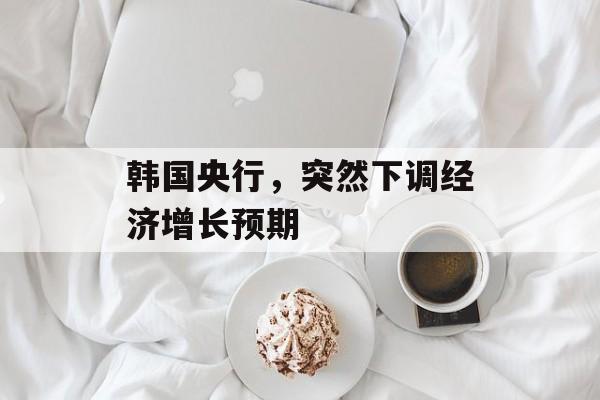 韩国央行，突然下调经济增长预期
