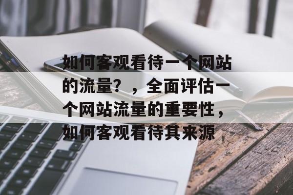 如何客观看待一个网站的流量？，全面评估一个网站流量的重要性，如何客观看待其来源