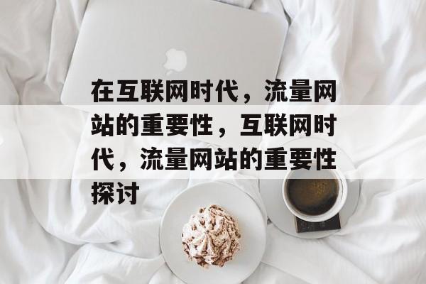 在互联网时代，流量网站的重要性，互联网时代，流量网站的重要性探讨