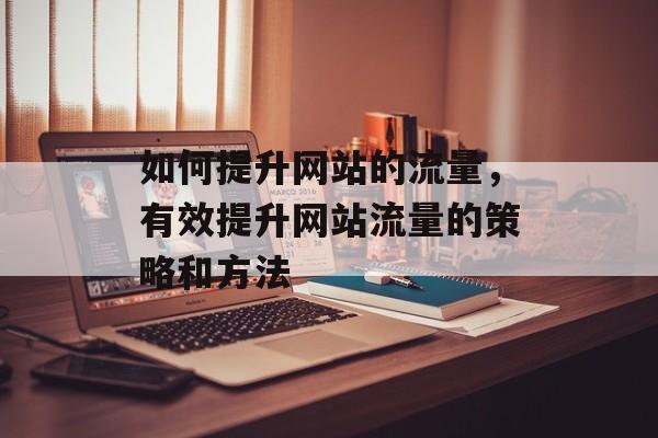 如何提升网站的流量，有效提升网站流量的策略和方法
