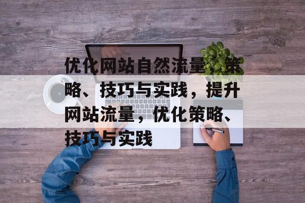 优化网站自然流量，策略、技巧与实践，提升网站流量，优化策略、技巧与实践