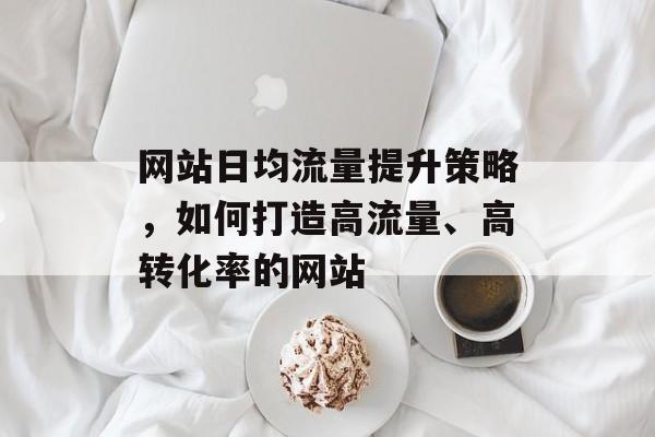 网站日均流量提升策略,如何打造高流量、高转化率的网站 网站日均流量提升策略,如何打造高流量、高转化率的网站