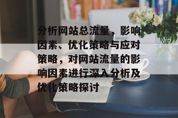 分析网站总流量，影响因素、优化策略与应对策略，对网站流量的影响因素进行深入分析及优化策略探讨