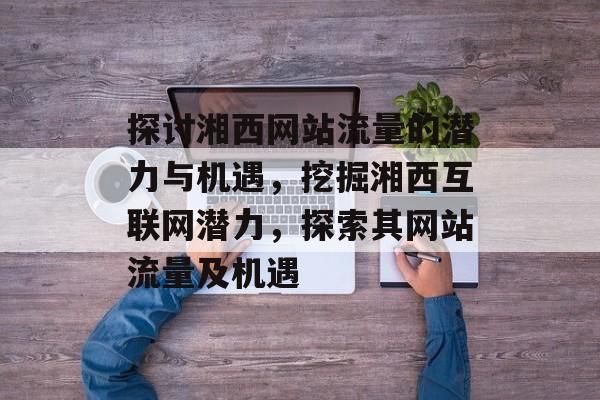 探讨湘西网站流量的潜力与机遇，挖掘湘西互联网潜力，探索其网站流量及机遇