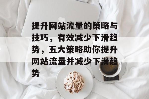 提升网站流量的策略与技巧，有效减少下滑趋势，五大策略助你提升网站流量并减少下滑趋势