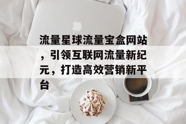 流量星球流量宝盒网站,引领互联网流量新纪元,打造高效营销新平台 流量星球流量宝盒网站,引领互联网流量新纪元,打造高效营销新平台