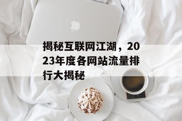 揭秘互联网江湖，2023年度各网站流量排行大揭秘