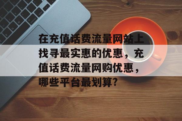 在充值话费流量网站上找寻最实惠的优惠,充值话费流量网购优惠,哪些平台最划算? 在充值话费流量网站上找寻最实惠的优惠,充值话费流量网购优惠,哪些平台最划算?