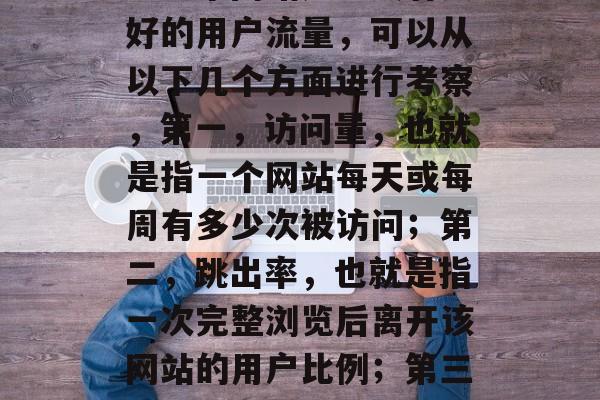 在如今这个数字化的时代里,搜索引擎已经成为我们获取信息、了解世界的主要途径。而衡量一个网站是否具有良好的用户流量,可以从以下几个方面进行考察,第一,访问量,也就是指一个网站每天或每周有多少次被访问;第二,跳出率,也就是指一次完整浏览后离开该网站的用户比例;第三,转化率,也就是指网站实际交易的数量与访问量的比例。,提升网站流量和转化率,深度分析与实践 在如今这个数字化的时代里,搜索引擎已经成为我们获取信息、了解世界的主要途径。而衡量一个网站是否具有良好的用户流量,可以从以下几个方面进行考察,第一,访问量,也就是指一个网站每天或每周有多少次被访问;第二,跳出率,也就是指一次完整浏览后离开该网站的用户比例;第三,转化率,也就是指网站实际交易的数量与访问量的比例。,提升网站流量和转化率,深度分析与实践