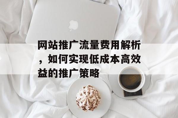 网站推广流量费用解析,如何实现低成本高效益的推广策略 网站推广流量费用解析,如何实现低成本高效益的推广策略