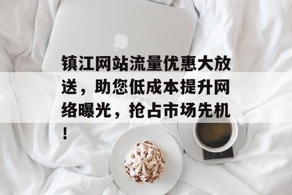 镇江网站流量优惠大放送,助您低成本提升网络曝光,抢占市场先机! 镇江网站流量优惠大放送,助您低成本提升网络曝光,抢占市场先机!