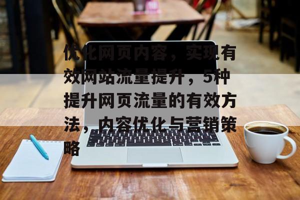 优化网页内容,实现有效网站流量提升,5种提升网页流量的有效方法,内容优化与营销策略 优化网页内容,实现有效网站流量提升,5种提升网页流量的有效方法,内容优化与营销策略