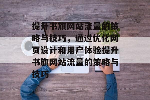 提升书旗网站流量的策略与技巧,通过优化网页设计和用户体验提升书旗网站流量的策略与技巧 提升书旗网站流量的策略与技巧,通过优化网页设计和用户体验提升书旗网站流量的策略与技巧