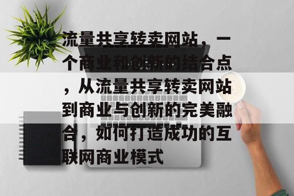 流量共享转卖网站,一个商业和创新的结合点,从流量共享转卖网站到商业与创新的完美融合,如何打造成功的互联网商业模式 流量共享转卖网站,一个商业和创新的结合点,从流量共享转卖网站到商业与创新的完美融合,如何打造成功的互联网商业模式