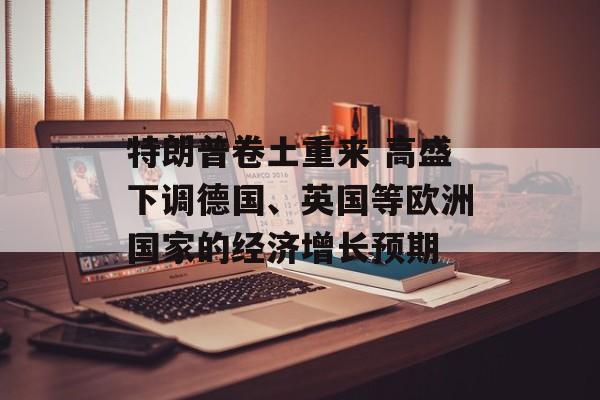 特朗普卷土重来 高盛下调德国、英国等欧洲国家的经济增长预期 特朗普卷土重来 高盛下调德国、英国等欧洲国家的经济增长预期